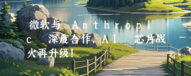 微软与 Anthropic 深度合作，AI 芯片战火再升级！