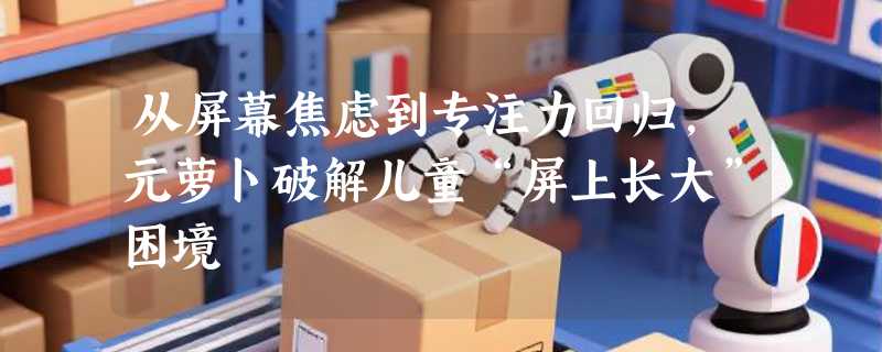 从屏幕焦虑到专注力回归，元萝卜破解儿童“屏上长大”困境