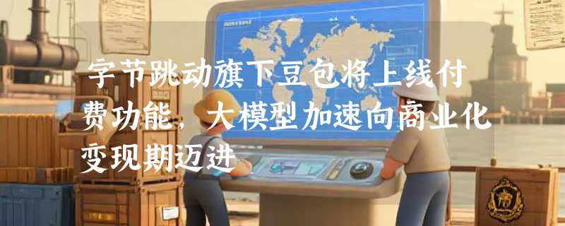 字节跳动旗下豆包将上线付费功能，大模型加速向商业化变现期迈进