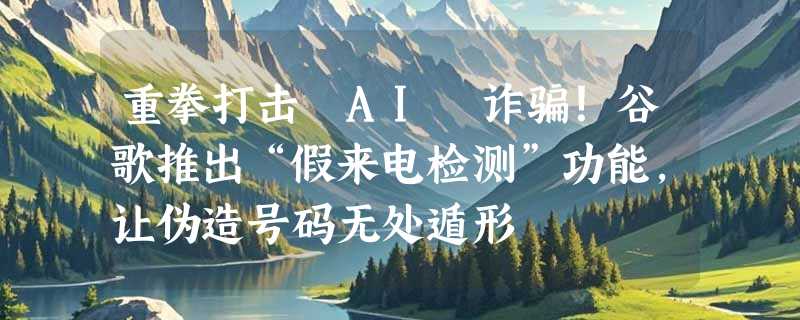 重拳打击 AI 诈骗！谷歌推出“假来电检测”功能，让伪造号码无处遁形