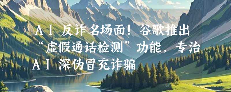 AI反诈名场面！谷歌推出“虚假通话检测”功能，专治AI深伪冒充诈骗