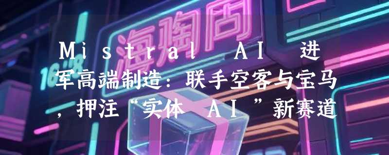 Mistral AI 进军高端制造：联手空客与宝马，押注“实体 AI”新赛道
