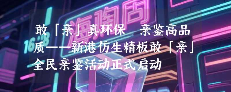 敢「亲」真环保 亲鉴高品质——新港仿生精板敢「亲」全民亲鉴活动正式启动