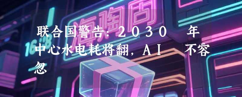 联合国警告：2030 年中心水电耗将翻，AI 不容忽
