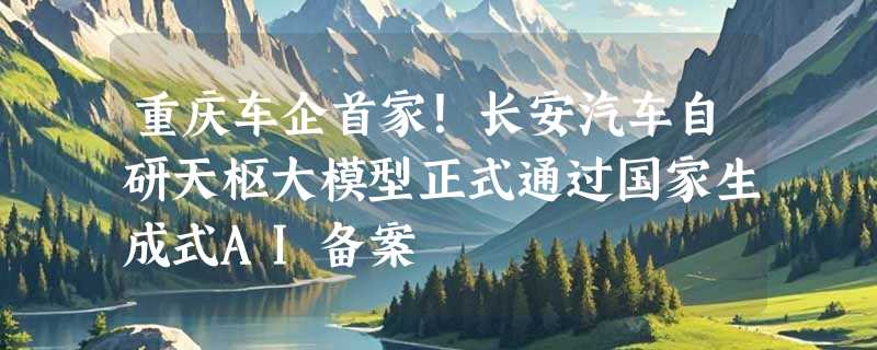 重庆车企首家！长安汽车自研天枢大模型正式通过国家生成式AI备案