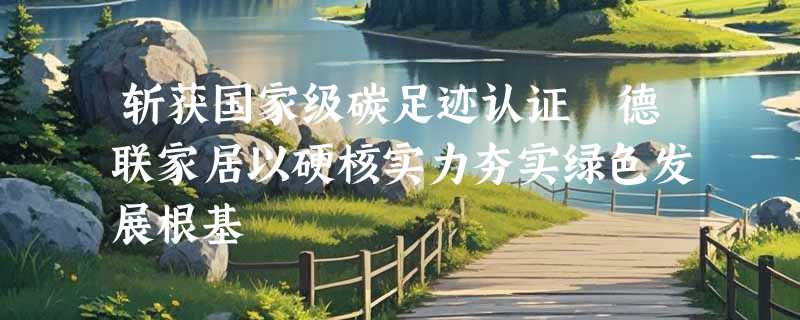斩获国家级碳足迹认证 德联家居以硬核实力夯实绿色发展根基