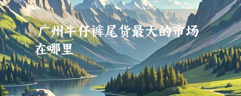 广州牛仔裤尾货最大的市场在哪里