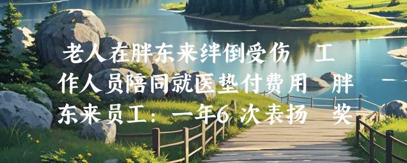 老人在胖东来绊倒受伤 工作人员陪同就医垫付费用 胖东来员工：一年6次表扬 奖5万欧洲游