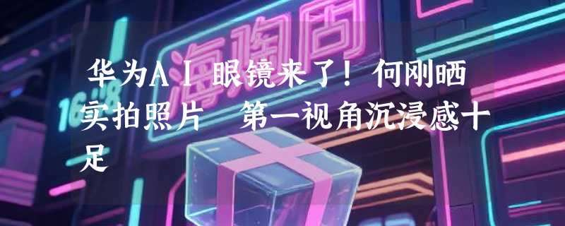 华为AI眼镜来了！何刚晒实拍照片 第一视角沉浸感十足