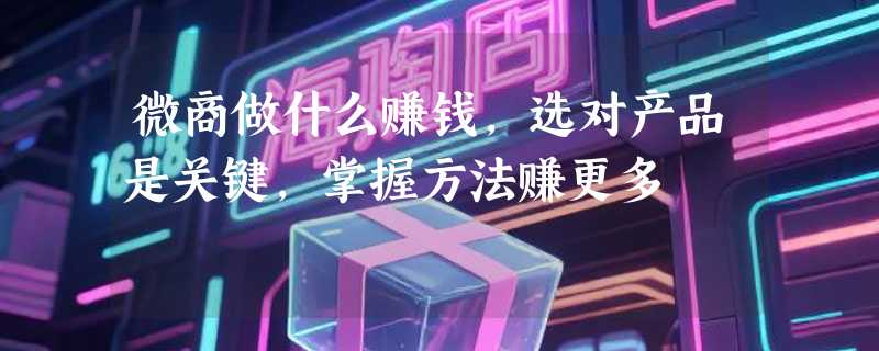 微商做什么赚钱，选对产品是关键，掌握方法赚更多