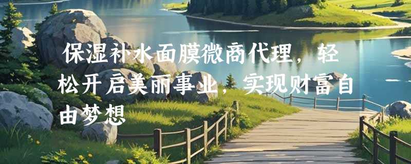 保湿补水面膜微商代理，轻松开启美丽事业，实现财富自由梦想