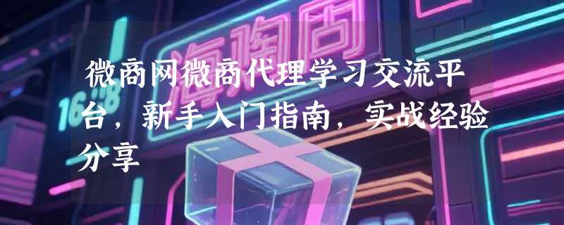 微商网微商代理学习交流平台，新手入门指南，实战经验分享