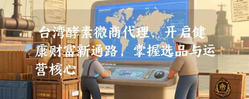 台湾酵素微商代理，开启健康财富新通路，掌握选品与运营核心