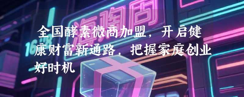 全国酵素微商加盟，开启健康财富新通路，把握家庭创业好时机