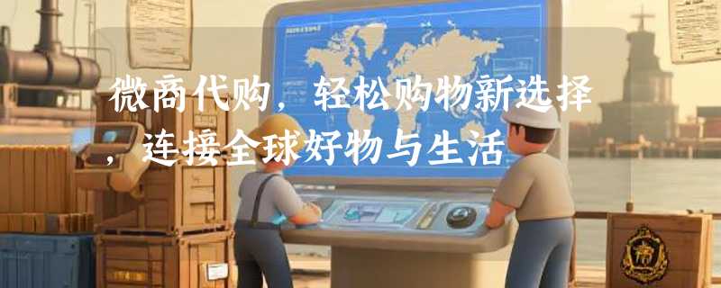 微商代购，轻松购物新选择，连接全球好物与生活