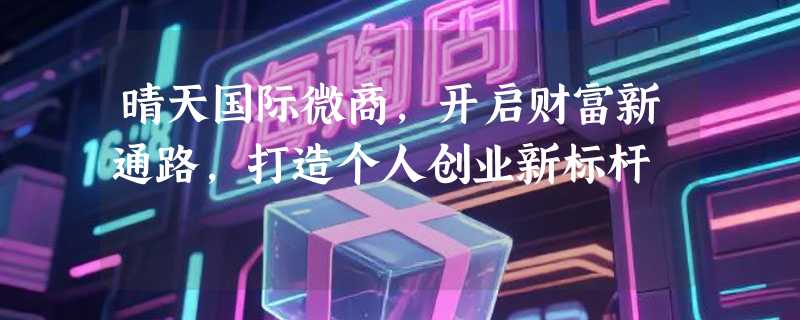 晴天国际微商，开启财富新通路，打造个人创业新标杆