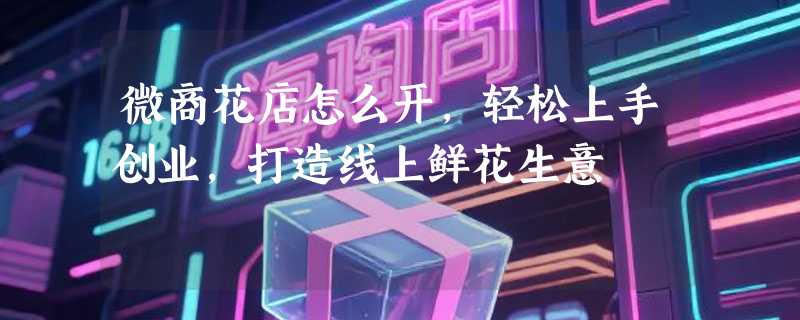 微商花店怎么开，轻松上手创业，打造线上鲜花生意