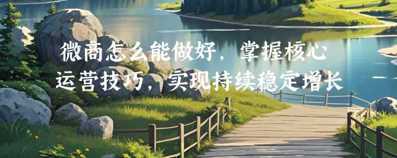 微商怎么能做好，掌握核心运营技巧，实现持续稳定增长