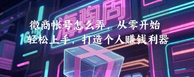 微商帐号怎么弄，从零开始轻松上手，打造个人赚钱利器