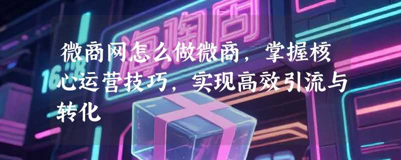微商网怎么做微商，掌握核心运营技巧，实现高效引流与转化