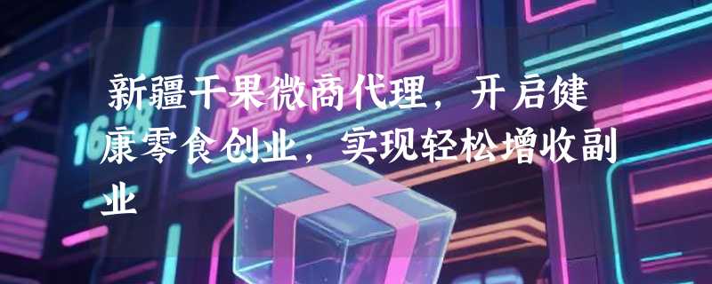 新疆干果微商代理，开启健康零食创业，实现轻松增收副业