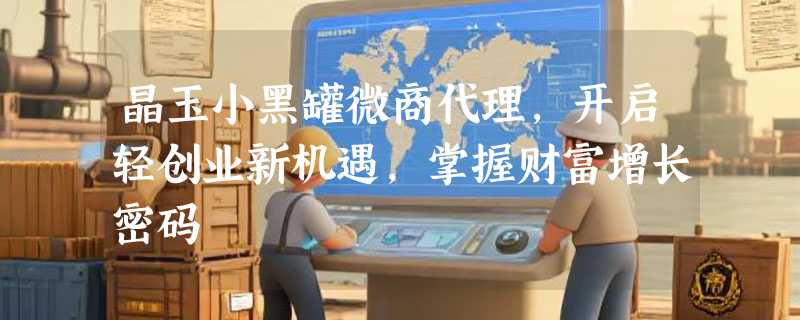 晶玉小黑罐微商代理，开启轻创业新机遇，掌握财富增长密码