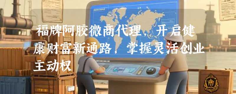 福牌阿胶微商代理，开启健康财富新通路，掌握灵活创业主动权