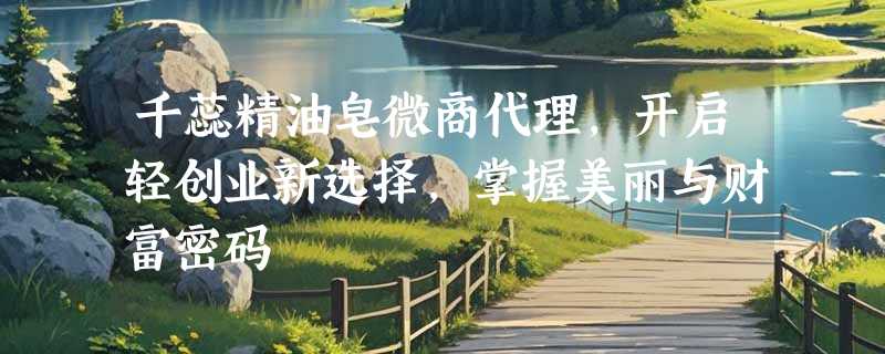 千蕊精油皂微商代理，开启轻创业新选择，掌握美丽与财富密码
