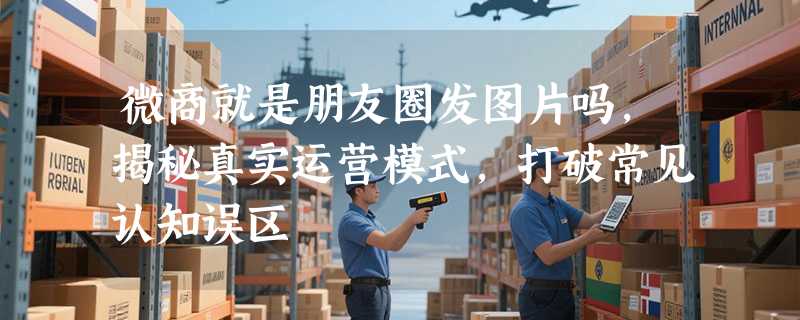 微商就是朋友圈发图片吗，揭秘真实运营模式，打破常见认知误区