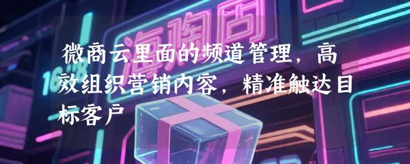 微商云里面的频道管理，高效组织营销内容，精准触达目标客户