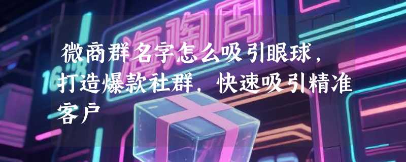 微商群名字怎么吸引眼球，打造爆款社群，快速吸引精准客户