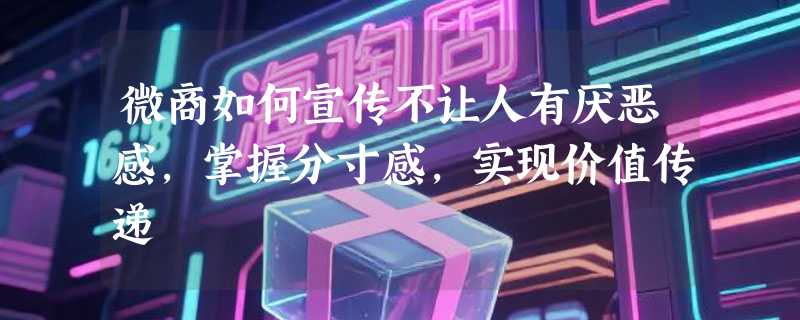 微商如何宣传不让人有厌恶感，掌握分寸感，实现价值传递