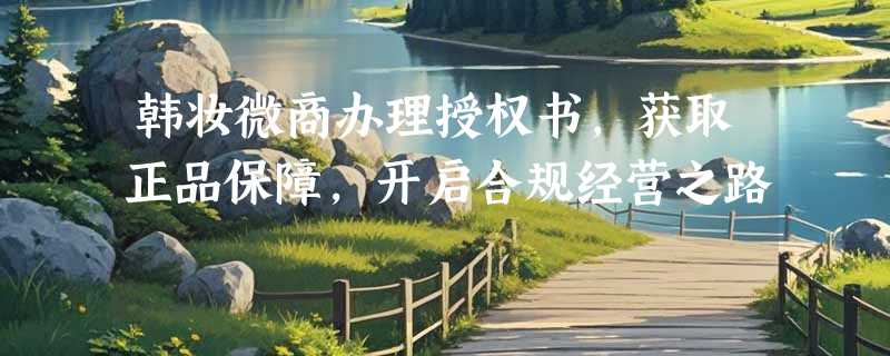 韩妆微商办理授权书，获取正品保障，开启合规经营之路