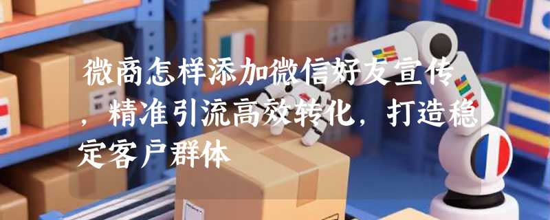 微商怎样添加微信好友宣传，精准引流高效转化，打造稳定客户群体