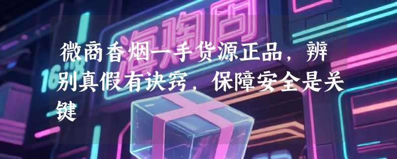 微商香烟一手货源正品，辨别真假有诀窍，保障安全是关键