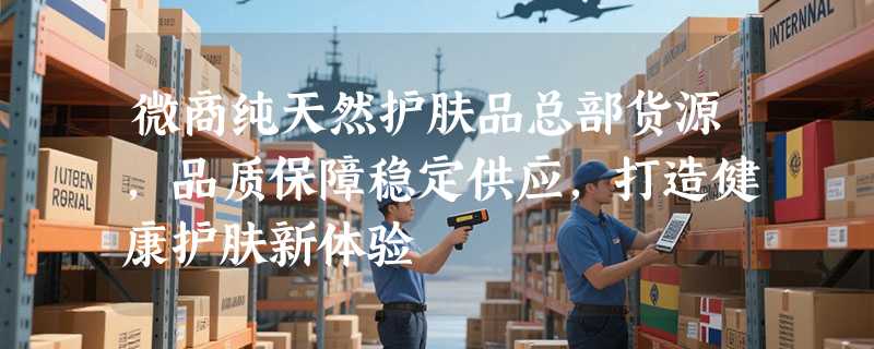 微商纯天然护肤品总部货源，品质保障稳定供应，打造健康护肤新体验