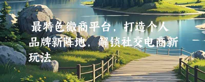最特色微商平台，打造个人品牌新阵地，解锁社交电商新玩法