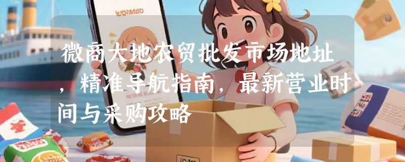 微商大地农贸批发市场地址，精准导航指南，最新营业时间与采购攻略