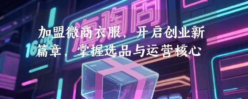 加盟微商衣服，开启创业新篇章，掌握选品与运营核心