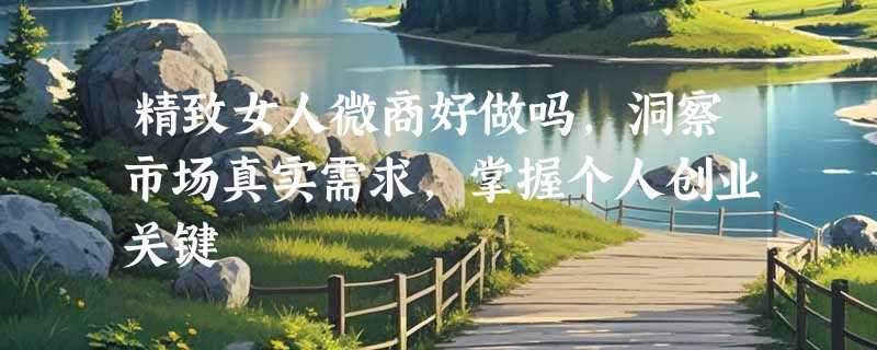 精致女人微商好做吗，洞察市场真实需求，掌握个人创业关键