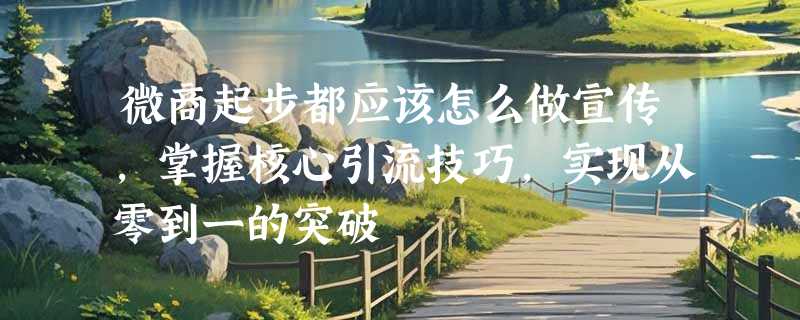 微商起步都应该怎么做宣传，掌握核心引流技巧，实现从零到一的突破