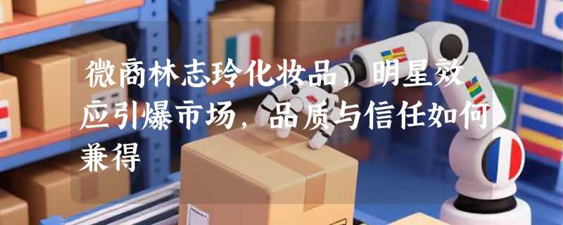 微商林志玲化妆品，明星效应引爆市场，品质与信任如何兼得