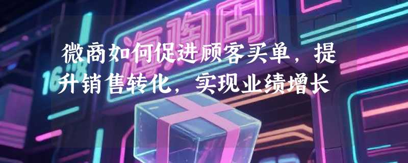 微商如何促进顾客买单，提升销售转化，实现业绩增长