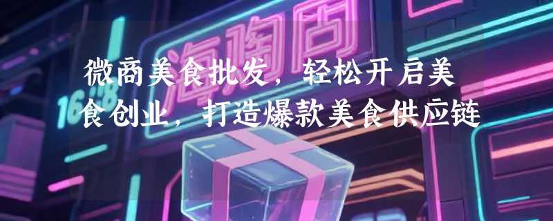 微商美食批发，轻松开启美食创业，打造爆款美食供应链