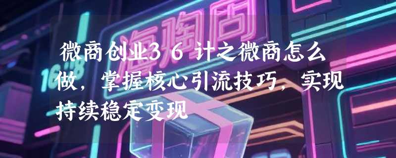 微商创业36计之微商怎么做，掌握核心引流技巧，实现持续稳定变现