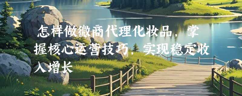 怎样做微商代理化妆品，掌握核心运营技巧，实现稳定收入增长