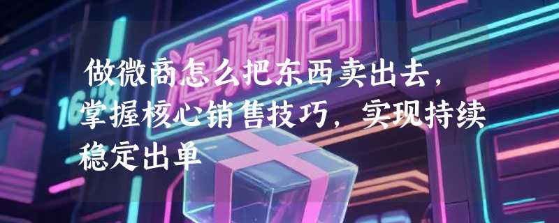 做微商怎么把东西卖出去，掌握核心销售技巧，实现持续稳定出单