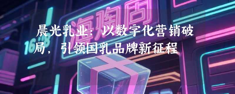 晨光乳业：以数字化营销破局，引领国乳品牌新征程