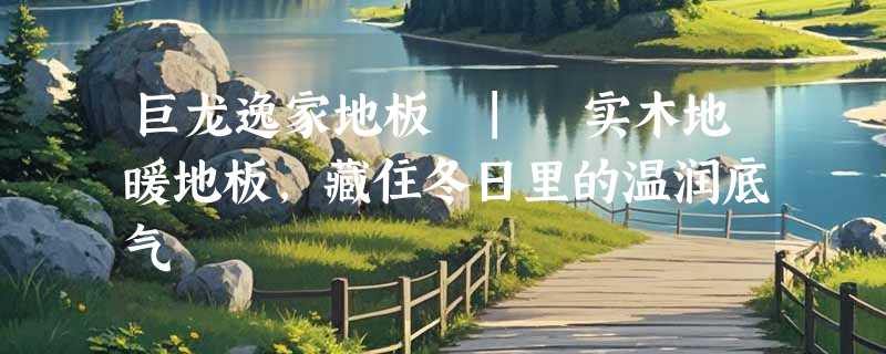 巨龙逸家地板 | 实木地暖地板，藏住冬日里的温润底气