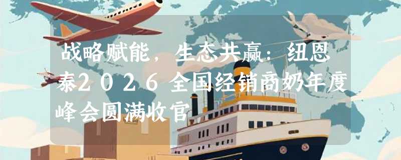 战略赋能，生态共赢：纽恩泰2026全国经销商奶年度峰会圆满收官